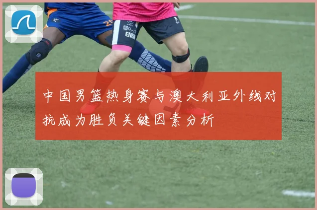 中国男篮热身赛与澳大利亚外线对抗成为胜负关键因素分析