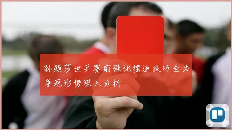 孙颖莎世乒赛前强化摆速技巧全力争冠形势深入分析