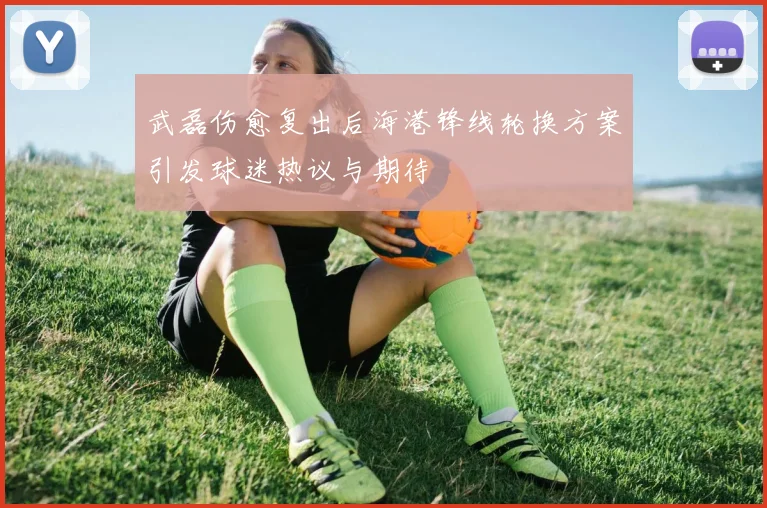 武磊伤愈复出后海港锋线轮换方案引发球迷热议与期待
