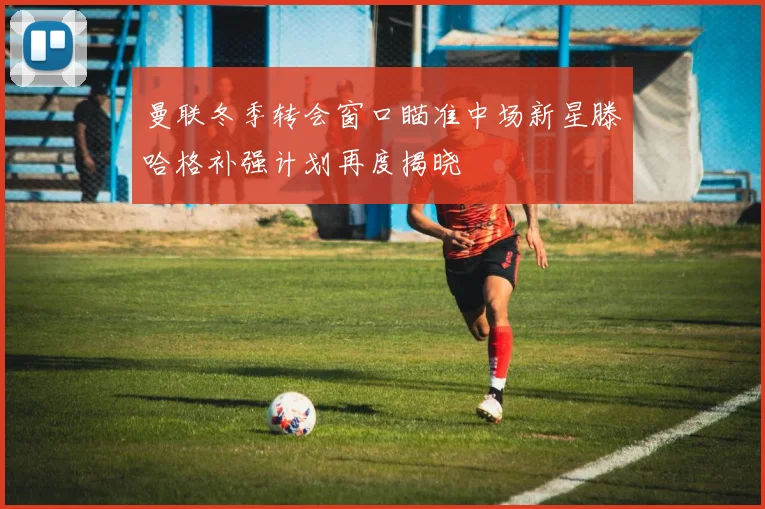曼联冬季转会窗口瞄准中场新星滕哈格补强计划再度揭晓