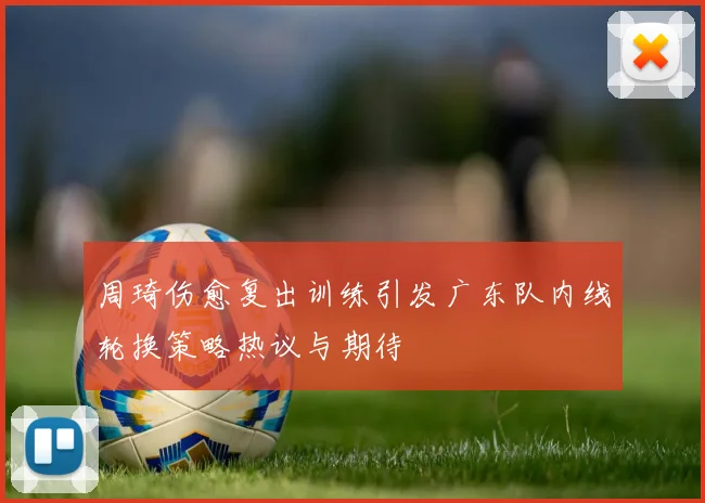周琦伤愈复出训练引发广东队内线轮换策略热议与期待
