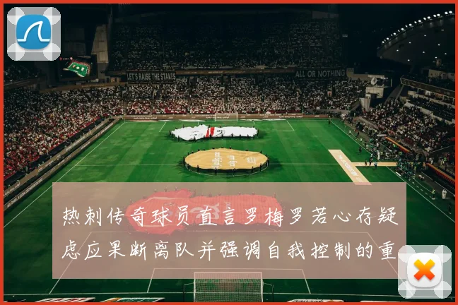 热刺传奇球员直言罗梅罗若心存疑虑应果断离队并强调自我控制的重要性