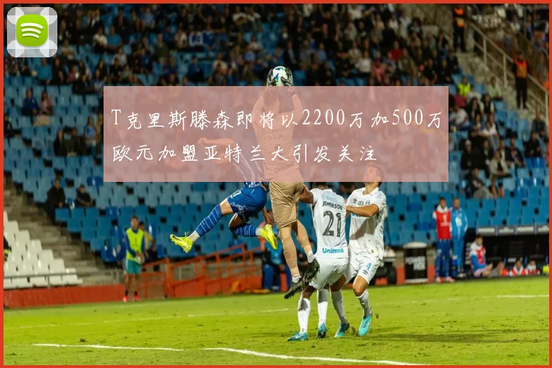 T克里斯滕森即将以2200万加500万欧元加盟亚特兰大引发关注
