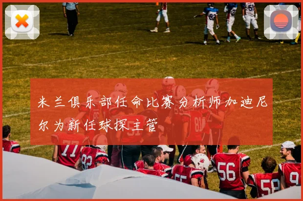 米兰俱乐部任命比赛分析师加迪尼尔为新任球探主管