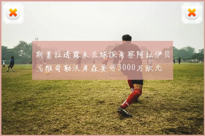 斯基拉透露米兰球探考察阿拉伊贝戈维奇勒沃库森要价3000万欧元