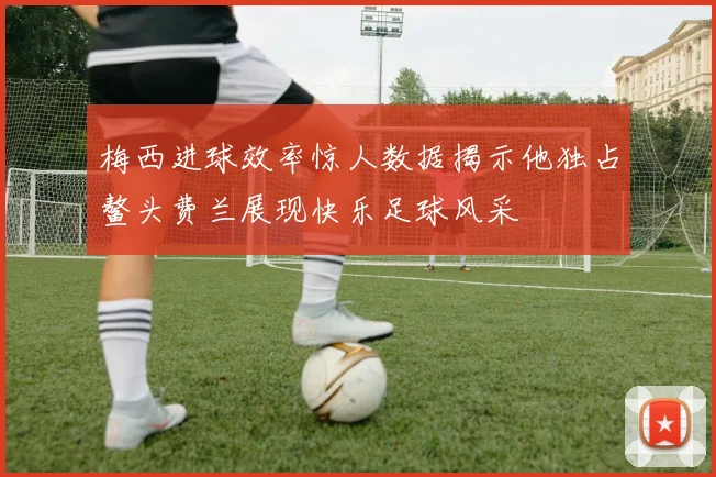 梅西进球效率惊人数据揭示他独占鳌头费兰展现快乐足球风采